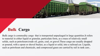 Bulk cargo is commodity cargo that is transported unpackaged in large quantities.It refers
to material in either liquid or granular, particulate form, as a mass of relatively small
solids, such as petroleum/crude oil, grain, coal, or gravel.These cargo are usually dropped
or poured, with a spout or shovel bucket, as a liquid or solid, into a railroad car. Liquids,
such as petroleum and chemicals, and compressed gases are carried by rail in tank cars..
Bulk Cargo
 