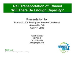 Rail Transportation of Ethanol
        Will There Be Enough Capacity?

                              Presentation to:
            Biomass 2008 Fueling our Future Conference
                         Alexandria, VA
                          April 17, 2008


                                      John Schmitter
                                         KEP LLC
                                       303.862.4453
                                     john@kepllc.com


KEP LLC
Economic and Management Consulting
 