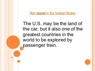 Rail travel in the United States


The U.S. may be the land of
the car, but it also one of the
greatest countries in the
world to be explored by
passenger train.
 
