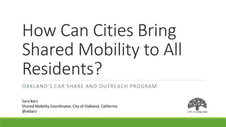 How Can Cities Bring
Shared Mobility to All
Residents?
OAKLAND’S CAR SHARE AND OUTREACH PROGRAM
Sara Barz
Shared Mobility Coordinator, City of Oakland, California
@skbarz
 