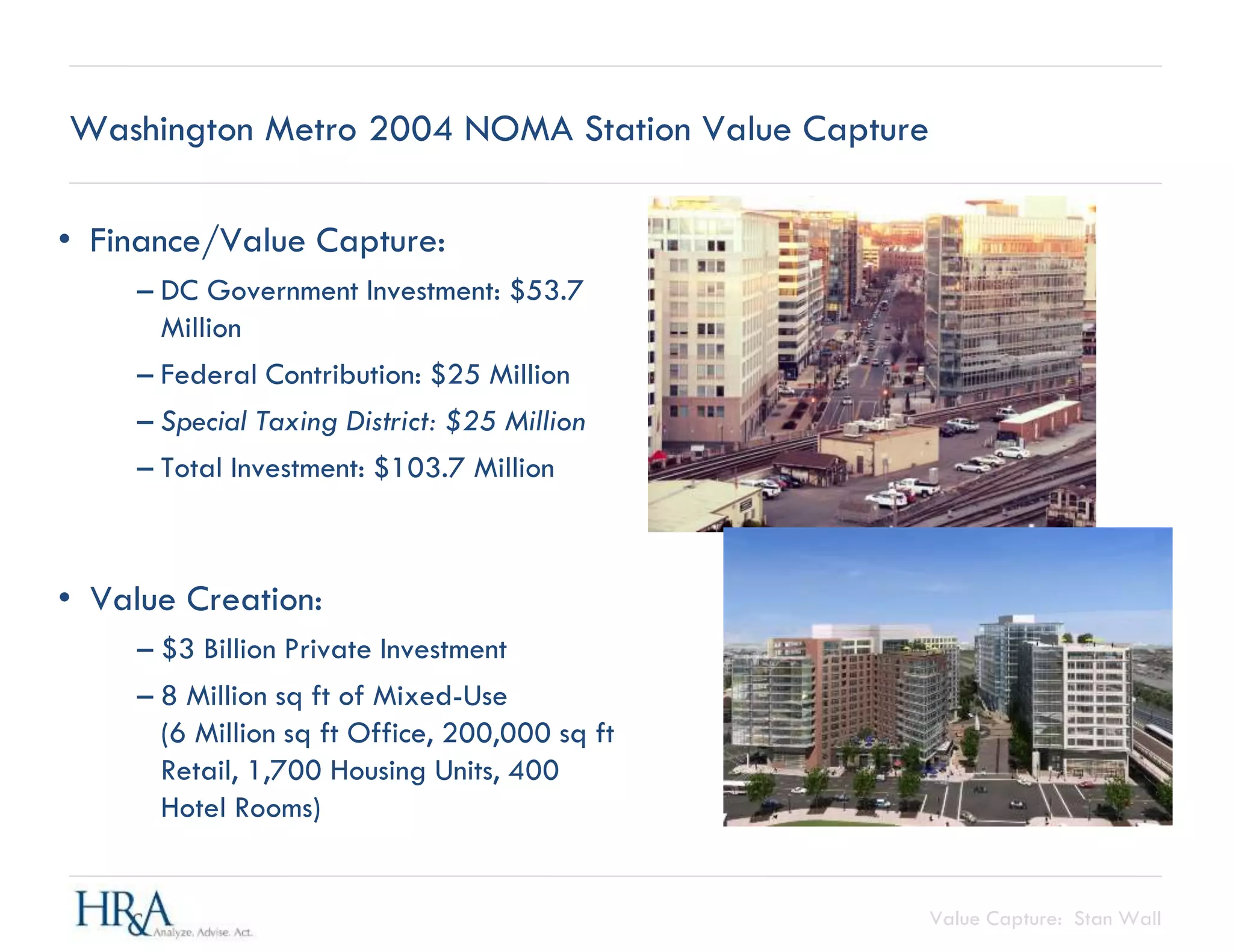 Value Capture: Stan Wall
Washington Metro 2004 NOMA Station Value Capture
• Finance/Value Capture:
– DC Government Investment: $53.7
Million
– Federal Contribution: $25 Million
– Special Taxing District: $25 Million
– Total Investment: $103.7 Million
• Value Creation:
– $3 Billion Private Investment
– 8 Million sq ft of Mixed-Use
(6 Million sq ft Office, 200,000 sq ft
Retail, 1,700 Housing Units, 400
Hotel Rooms)
 