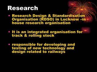 Research Research Design & Standardisation  Organisation (RDSO) in Lucknow –in house research organisation  It is an integrated organisation for track & rolling stock responsible for developing and testing of new technology and design related to railways 