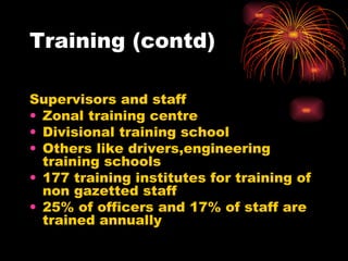 Training (contd) Supervisors and staff Zonal training centre Divisional training school Others like drivers,engineering training schools 177 training institutes for training of non gazetted staff 25% of officers and 17% of staff are trained annually 