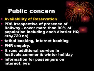 Public concern Availability of Reservation   PRS irrespective of presence of Railway - cover more than 90% of population including each district HQ etc,(720 no) tatkal booking, Internet booking PNR enquiry. It runs additional service in festivals,summer & winter holiday information for passengers on internet, ivrs 