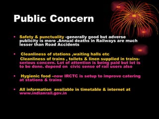 Public Concern Safety & punctuality  -generally good but adverse publicity is more .Annual deaths in Railways are much lesser than Road Accidents Cleanliness of stations ,waiting halls etc Cleanliness of trains , toilets & linen supplied in trains-  serious concern. Lot of attention is being paid but lot is to be done. depend on  civic sense of rail users also Hygienic food – now IRCTC is setup to improve catering at stations & trains All information  available in timetable & internet at  www.indianrail.gov.in 
