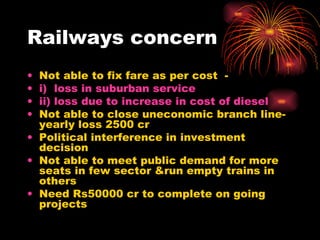 Railways concern Not able to fix fare as per cost  - i)  loss in suburban service  ii) loss due to increase in cost of diesel   Not able to close uneconomic branch line-yearly loss 2500 cr Political interference in investment decision Not able to meet public demand for more seats in few sector &run empty trains in others Need Rs50000 cr to complete on going projects 