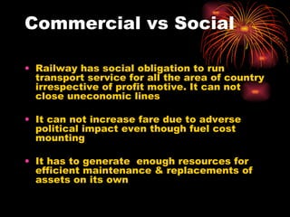 Commercial vs Social Railway has social obligation to run transport service for all the area of country irrespective of profit motive. It can not close uneconomic lines It can not increase fare due to adverse political impact even though fuel cost mounting It has to generate  enough resources for efficient maintenance & replacements of assets on its own 