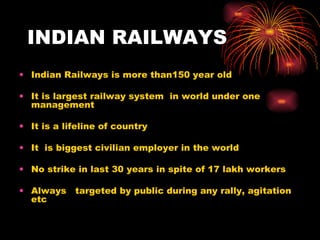 INDIAN RAILWAYS Indian Railways is more than150 year old It is largest railway system  in world under one management It is a lifeline of country It  is biggest civilian employer in the world  No strike in last 30 years in spite of 17 lakh workers Always  targeted by public during any rally, agitation etc 