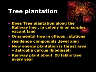 Tree plantation Does Tree plantation along the Railway line , in colony & on surplus vacant land Ornamental tree in offices , stations residence compounds ,level xing Now energy plantation is thrust area – Jatropha curcus (biodiesel) Railway plant about  20 lakhs tree every year 