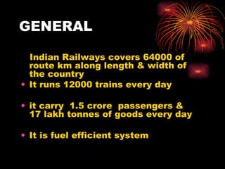 GENERAL Indian Railways covers 64000 of route km along length & width of  the country  It runs 12000 trains every day  it carry  1.5 crore  passengers & 17 lakh tonnes of goods every day It is fuel efficient system 