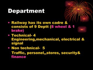 Department Railway has its own cadre & consists of 9 Deptt ( 8 wheel & 1 brake) Technical- 4 Engineering,mechanical, electrical & signal Non technical-  5  Traffic, personel,,stores, security&  finance 