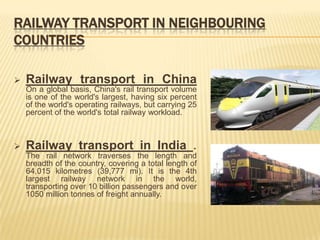 RAILWAY TRANSPORT IN NEIGHBOURING
COUNTRIES

   Railway transport in China
    On a global basis, China's rail transport volume
    is one of the world's largest, having six percent
    of the world's operating railways, but carrying 25
    percent of the world's total railway workload.



   Railway transport in India .
    The rail network traverses the length and
    breadth of the country, covering a total length of
    64,015 kilometres (39,777 mi). It is the 4th
    largest railway network in the world,
    transporting over 10 billion passengers and over
    1050 million tonnes of freight annually.
 