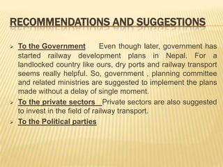 RECOMMENDATIONS AND SUGGESTIONS

   To the Government           Even though later, government has
    started railway development plans in Nepal. For a
    landlocked country like ours, dry ports and railway transport
    seems really helpful. So, government , planning committee
    and related ministries are suggested to implement the plans
    made without a delay of single moment.
   To the private sectors Private sectors are also suggested
    to invest in the field of railway transport.
   To the Political parties
 