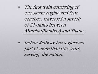• The first train consisting of
one steam engine and four
coaches , traversed a stretch
of 21-miles between
Mumbai(Bombay) and Thane.
• Indian Railway has a glorious
past of more than150 years
serving the nation.
 