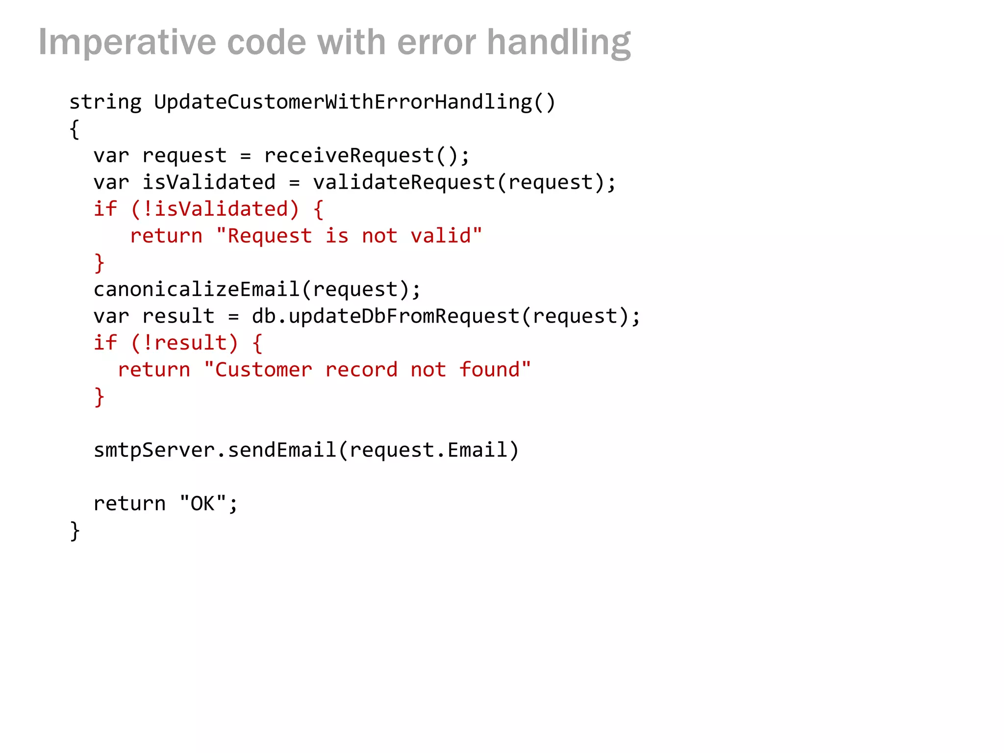 Imperative code with error handling
string UpdateCustomerWithErrorHandling()
{
var request = receiveRequest();
var isValidated = validateRequest(request);
if (!isValidated) {
return "Request is not valid"
}
canonicalizeEmail(request);
var result = db.updateDbFromRequest(request);
if (!result) {
return "Customer record not found"
}
smtpServer.sendEmail(request.Email)
return "OK";
}
 