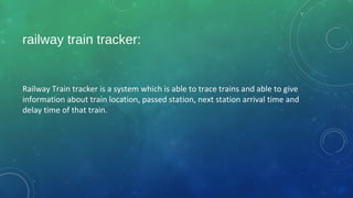 railway train tracker:
Railway Train tracker is a system which is able to trace trains and able to give
information about train location, passed station, next station arrival time and
delay time of that train.
 