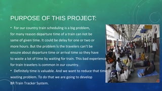 PURPOSE OF THIS PROJECT:
• For our country train scheduling is a big problem,
for many reason departure time of a train can not be
same of given time. It could be delay for one or two or
more hours. But the problem is the travelers can’t be
ensure about departure time or arrival time so they have
to waste a lot of time by waiting for train. This bad experience
for train travelers is common in our country.
• Definitely time is valuable. And we want to reduce that time
wasting problem. To do that we are going to develop
BR Train Tracker System.
 