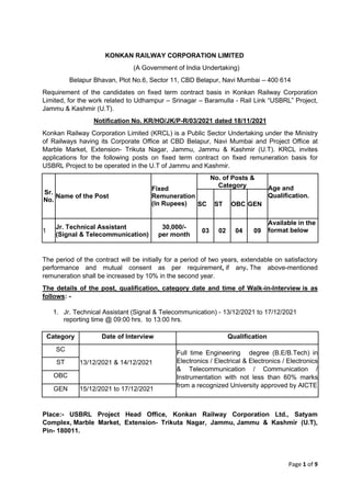 Page 1 of 9
KONKAN RAILWAY CORPORATION LIMITED
(A Government of India Undertaking)
Belapur Bhavan, Plot No.6, Sector 11, CBD Belapur, Navi Mumbai – 400 614
Requirement of the candidates on fixed term contract basis in Konkan Railway Corporation
Limited, for the work related to Udhampur – Srinagar – Baramulla - Rail Link “USBRL” Project,
Jammu & Kashmir (U.T).
Notification No. KR/HO/JK/P-R/03/2021 dated 18/11/2021
Konkan Railway Corporation Limited (KRCL) is a Public Sector Undertaking under the Ministry
of Railways having its Corporate Office at CBD Belapur, Navi Mumbai and Project Office at
Marble Market, Extension- Trikuta Nagar, Jammu, Jammu & Kashmir (U.T). KRCL invites
applications for the following posts on fixed term contract on fixed remuneration basis for
USBRL Project to be operated in the U.T of Jammu and Kashmir.
Sr.
No.
Name of the Post
Fixed
Remuneration
(In Rupees)
No. of Posts &
Category Age and
Qualification.
SC ST OBC GEN
1
Jr. Technical Assistant
(Signal & Telecommunication)
30,000/-
per month
03 02 04 09
Available in the
format below
The period of the contract will be initially for a period of two years, extendable on satisfactory
performance and mutual consent as per requirement, if any. The above-mentioned
remuneration shall be increased by 10% in the second year.
The details of the post, qualification, category date and time of Walk-in-Interview is as
follows: -
1. Jr. Technical Assistant (Signal & Telecommunication) - 13/12/2021 to 17/12/2021
reporting time @ 09:00 hrs. to 13:00 hrs.
Category Date of Interview Qualification
SC
13/12/2021 & 14/12/2021
Full time Engineering degree (B.E/B.Tech) in
Electronics / Electrical & Electronics / Electronics
& Telecommunication / Communication /
Instrumentation with not less than 60% marks
from a recognized University approved by AICTE
ST
OBC
GEN 15/12/2021 to 17/12/2021
Place:- USBRL Project Head Office, Konkan Railway Corporation Ltd., Satyam
Complex, Marble Market, Extension- Trikuta Nagar, Jammu, Jammu & Kashmir (U.T),
Pin- 180011.
 