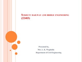 SUBJECT: RAILWAY AND BRIDGE ENGINEERING
(22403)
Presented by,
Mrs. L. K. Waghulde
Department of Civil Engineering
 