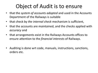 Object of Audit is to ensure
• that the system of accounts adopted and used in the Accounts
Department of the Railways is suitable
• that check by the internal check mechanism is sufficient,
• that the accounts are maintained, and the checks applied with
accuracy and
• that arrangements exist in the Railways Accounts offices to
ensure attention to the financial interests of Railways.
• Auditing is done wrt code, manuals, instructions, sanctions,
orders etc.
 