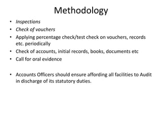 Methodology
• Inspections
• Check of vouchers
• Applying percentage check/test check on vouchers, records
etc. periodically
• Check of accounts, initial records, books, documents etc
• Call for oral evidence
• Accounts Officers should ensure affording all facilities to Audit
in discharge of its statutory duties.
 