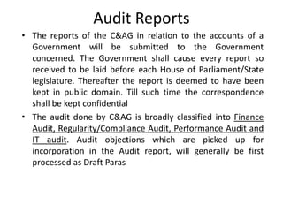 Audit Reports
• The reports of the C&AG in relation to the accounts of a
Government will be submitted to the Government
concerned. The Government shall cause every report so
received to be laid before each House of Parliament/State
legislature. Thereafter the report is deemed to have been
kept in public domain. Till such time the correspondence
shall be kept confidential
• The audit done by C&AG is broadly classified into Finance
Audit, Regularity/Compliance Audit, Performance Audit and
IT audit. Audit objections which are picked up for
incorporation in the Audit report, will generally be first
processed as Draft Paras
 