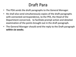 Draft Para
• The PDA sends the draft paragraphs to the General Manager.
• He shall also send simultaneously copies of the draft paragraphs
with connected correspondence, to the PFA, the Head of the
Department concerned, to facilitate prompt action and detailed
examination of the points brought out in the draft paragraph.
• The General Manager should send the reply to the Draft paragraph
within six weeks.
 