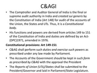 C&AGI
• The Comptroller and Auditor General of India is the final or
supreme audit authority in India and created sui generis by
the Constitution of India (Art 148) for audit of the accounts of
the Union, the States and UTs. Thus, it is a Constitutional
body.
• His functions and powers are derived from articles 149 to 151
of the Constitution of India and duties are defined by an Act-
(DPC)1971, amended in 1976.
Constitutional provisions: Art 149-151
• C&AG shall perform such duties and exercise such powers as
prescribed under any law made by Parliament.
• The Accounts of the Government should be kept in such form
as prescribed by C&AG with the approval the President
• The Reports of Union (UTs)/States shall be submitted to the
President/Governor and laid in Parliament/State Legislature.
 