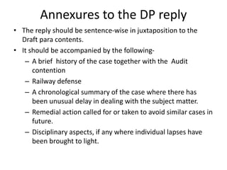 Annexures to the DP reply
• The reply should be sentence-wise in juxtaposition to the
Draft para contents.
• It should be accompanied by the following-
– A brief history of the case together with the Audit
contention
– Railway defense
– A chronological summary of the case where there has
been unusual delay in dealing with the subject matter.
– Remedial action called for or taken to avoid similar cases in
future.
– Disciplinary aspects, if any where individual lapses have
been brought to light.
 