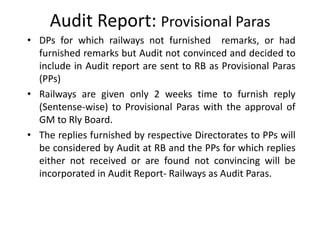 Audit Report: Provisional Paras
• DPs for which railways not furnished remarks, or had
furnished remarks but Audit not convinced and decided to
include in Audit report are sent to RB as Provisional Paras
(PPs)
• Railways are given only 2 weeks time to furnish reply
(Sentense-wise) to Provisional Paras with the approval of
GM to Rly Board.
• The replies furnished by respective Directorates to PPs will
be considered by Audit at RB and the PPs for which replies
either not received or are found not convincing will be
incorporated in Audit Report- Railways as Audit Paras.
 