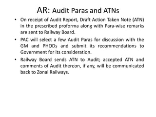 AR: Audit Paras and ATNs
• On receipt of Audit Report, Draft Action Taken Note (ATN)
in the prescribed proforma along with Para-wise remarks
are sent to Railway Board.
• PAC will select a few Audit Paras for discussion with the
GM and PHODs and submit its recommendations to
Government for its consideration.
• Railway Board sends ATN to Audit; accepted ATN and
comments of Audit thereon, if any, will be communicated
back to Zonal Railways.
 