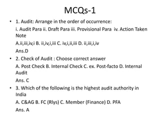 MCQs-1
• 1. Audit: Arrange in the order of occurrence:
i. Audit Para ii. Draft Para iii. Provisional Para iv. Action Taken
Note
A.ii,iii,iv,i B. ii,iv,i,iii C. iv,i,ii,iii D. ii,iii,i,iv
Ans.D
• 2. Check of Audit : Choose correct answer
A. Post Check B. Internal Check C. ex. Post-facto D. Internal
Audit
Ans. C
• 3. Which of the following is the highest audit authority in
India
A. C&AG B. FC (Rlys) C. Member (Finance) D. PFA
Ans. A
 