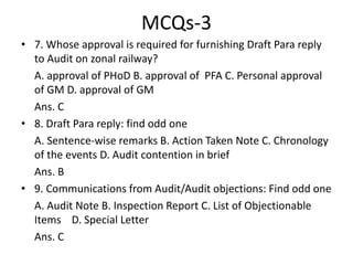 MCQs-3
• 7. Whose approval is required for furnishing Draft Para reply
to Audit on zonal railway?
A. approval of PHoD B. approval of PFA C. Personal approval
of GM D. approval of GM
Ans. C
• 8. Draft Para reply: find odd one
A. Sentence-wise remarks B. Action Taken Note C. Chronology
of the events D. Audit contention in brief
Ans. B
• 9. Communications from Audit/Audit objections: Find odd one
A. Audit Note B. Inspection Report C. List of Objectionable
Items D. Special Letter
Ans. C
 