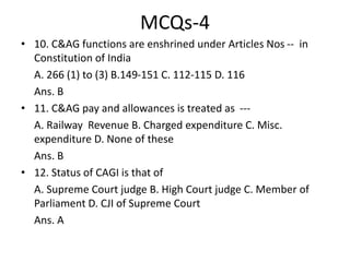 MCQs-4
• 10. C&AG functions are enshrined under Articles Nos -- in
Constitution of India
A. 266 (1) to (3) B.149-151 C. 112-115 D. 116
Ans. B
• 11. C&AG pay and allowances is treated as ---
A. Railway Revenue B. Charged expenditure C. Misc.
expenditure D. None of these
Ans. B
• 12. Status of CAGI is that of
A. Supreme Court judge B. High Court judge C. Member of
Parliament D. CJI of Supreme Court
Ans. A
 