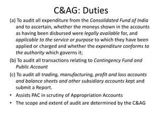 C&AG: Duties
(a) To audit all expenditure from the Consolidated Fund of India
and to ascertain, whether the moneys shown in the accounts
as having been disbursed were legally available for, and
applicable to the service or purpose to which they have been
applied or charged and whether the expenditure conforms to
the authority which governs it;
(b) To audit all transactions relating to Contingency Fund and
Public Account
(c) To audit all trading, manufacturing, profit and loss accounts
and balance sheets and other subsidiary accounts kept and
submit a Report.
• Assists PAC in scrutiny of Appropriation Accounts
• The scope and extent of audit are determined by the C&AG
 