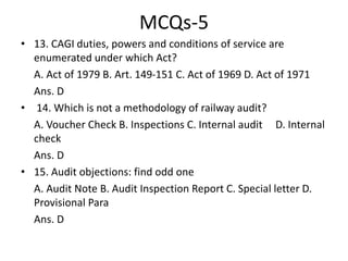 MCQs-5
• 13. CAGI duties, powers and conditions of service are
enumerated under which Act?
A. Act of 1979 B. Art. 149-151 C. Act of 1969 D. Act of 1971
Ans. D
• 14. Which is not a methodology of railway audit?
A. Voucher Check B. Inspections C. Internal audit D. Internal
check
Ans. D
• 15. Audit objections: find odd one
A. Audit Note B. Audit Inspection Report C. Special letter D.
Provisional Para
Ans. D
 