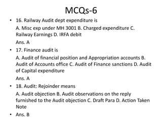 MCQs-6
• 16. Railway Audit dept expenditure is
A. Misc exp under MH 3001 B. Charged expenditure C.
Railway Earnings D. IRFA debit
Ans. A
• 17. Finance audit is
A. Audit of financial position and Appropriation accounts B.
Audit of Accounts office C. Audit of Finance sanctions D. Audit
of Capital expenditure
Ans. A
• 18. Audit: Rejoinder means
A. Audit objection B. Audit observations on the reply
furnished to the Audit objection C. Draft Para D. Action Taken
Note
• Ans. B
 