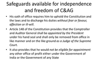 Safeguards available for independence
and freedom of C&AG
• His oath of office requires him to uphold the Constitution and
the laws and to discharge his duties without fear or favour,
affection or ill-will.
• Article 148 of the Constitution provides that the Comptroller
and Auditor General shall be appointed by the President
under his hand seal and shall only be removed from office in
like manner and on the like ground as a Judge of the Supreme
Court.
• It also provides that he would not be eligible for appointment
any other office of profit either under the Government of
India or the Government of any State
 