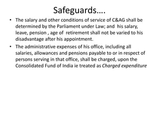 Safeguards….
• The salary and other conditions of service of C&AG shall be
determined by the Parliament under Law; and his salary,
leave, pension , age of retirement shall not be varied to his
disadvantage after his appointment.
• The administrative expenses of his office, including all
salaries, allowances and pensions payable to or in respect of
persons serving in that office, shall be charged, upon the
Consolidated Fund of India ie treated as Charged expenditure
 