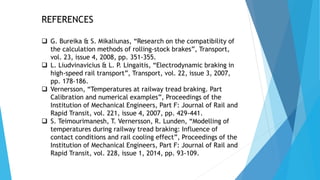REFERENCES
 G. Bureika & S. Mikaliunas, “Research on the compatibility of
the calculation methods of rolling‐stock brakes”, Transport,
vol. 23, issue 4, 2008, pp. 351-355.
 L. Liudvinavicius & L. P. Lingaitis, “Electrodynamic braking in
high‐speed rail transport”, Transport, vol. 22, issue 3, 2007,
pp. 178-186.
 Vernersson, “Temperatures at railway tread braking. Part
Calibration and numerical examples”, Proceedings of the
Institution of Mechanical Engineers, Part F: Journal of Rail and
Rapid Transit, vol. 221, issue 4, 2007, pp. 429-441.
 S. Teimourimanesh, T. Vernersson, R. Lunden, “Modelling of
temperatures during railway tread braking: Influence of
contact conditions and rail cooling effect”, Proceedings of the
Institution of Mechanical Engineers, Part F: Journal of Rail and
Rapid Transit, vol. 228, issue 1, 2014, pp. 93-109.
 