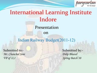 International Learning Institute                     Indore Presentation         on Indian Railway Budget(2011-12) Submitted to:- Mr. Chanchal Soni VP of ILI Submitted by:- DilipBhavel Spring Batch’10 