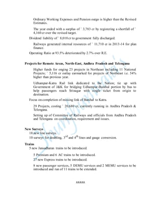 Ordinary Working Expenses and Pension outgo is higher than the Revised
Estimates.
The year ended with a surplus of ` 3,783 cr by registering a shortfall of `
4,160 cr over the revised target.
Dividend liability of ` 8,010 cr to government fully discharged.
Railways generated internal resources of ` 11,710 cr in 2013-14 for plan
finance.
Operating Ratio at 93.5% deteriorated by 2.7% over R.E.
Projects for Remote Areas, North-East, Andhra Pradesh and Telengana
Higher funds for onging 23 projects in Northeast including 11 National
Projects; ` 5,116 cr outlay earmarked for projects of Northeast i.e. 54%
higher than previous year.
Udhampur-Katra Rail link dedicated to the Nation; tie up with
Government of J&K for bridging Udhampur-Banihal portion by bus to
help passengers reach Srinagar with single ticket from origin to
destination.
Focus on completion of missing link of Banihal to Katra.
29 Projects, costing ` 20,680 cr, currently running in Andhra Pradesh &
Telengana.
Setting up of Committee of Railways and officials from Andhra Pradesh
and Telengana on coordination, requirement and issues.
New Surveys
18 new line surveys.
10 surveys for doubling, 3rd
and 4th
lines and gauge conversion.
Trains
5 new Jansadharan trains to be introduced.
5 Premium and 6 AC trains to be introduced.
27 new Express trains to be introduced.
8 new passenger services, 5 DEMU services and 2 MEMU services to be
introduced and run of 11 trains to be extended.
*****
 