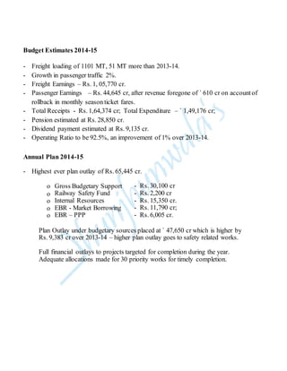Budget Estimates 2014-15
- Freight loading of 1101 MT, 51 MT more than 2013-14.
- Growth in passenger traffic 2%.
- Freight Earnings – Rs. 1, 05,770 cr.
- Passenger Earnings – Rs. 44,645 cr, after revenue foregone of ` 610 cr on accountof
rollback in monthly season ticket fares.
- Total Receipts - Rs. 1,64,374 cr; Total Expenditure – ` 1,49,176 cr;
- Pension estimated at Rs. 28,850 cr.
- Dividend payment estimated at Rs. 9,135 cr.
- Operating Ratio to be 92.5%, an improvement of 1% over 2013-14.
Annual Plan 2014-15
- Highest ever plan outlay of Rs. 65,445 cr.
o Gross Budgetary Support - Rs. 30,100 cr
o Railway Safety Fund - Rs. 2,200 cr
o Internal Resources - Rs. 15,350 cr.
o EBR - Market Borrowing - Rs. 11,790 cr;
o EBR – PPP - Rs. 6,005 cr.
Plan Outlay under budgetary sources placed at ` 47,650 cr which is higher by
Rs. 9,383 cr over 2013-14 – higher plan outlay goes to safety related works.
Full financial outlays to projects targeted for completion during the year.
Adequate allocations made for 30 priority works for timely completion.
 