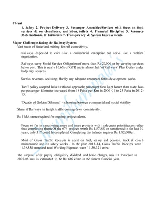 Thrust
1. Safety 2. Project Delivery 3. Passenger Amenities/Services with focus on food
services & on cleanliness, sanitation, toilets 4. Financial Discipline 5. Resource
Mobilization6. IT Initiatives 7. Transparency & System Improvements.
Major Challenges facing the Railway System
Vast tracts of hinterland waiting for rail connectivity.
Railways expected to earn like a commercial enterprise but serve like a welfare
organization.
Railways carry Social Service Obligation of more than Rs 20,000 cr by carrying services
below cost. This is nearly 16.6% of GTR and is almost half of Railways’ Plan Outlay under
budgetary sources.
Surplus revenues declining; Hardly any adequate resources for its development works.
Tariff policy adopted lacked rational approach; passenger fares kept lower than costs; loss
per passenger kilometer increased from 10 Paise per Km in 2000-01 to 23 Paise in 2012-
13.
‘Decade of Golden Dilemma’ – choosing between commercial and social viability.
Share of Railways in freight traffic coming down consistently.
Rs 5 lakh crore required for ongoing projects alone.
Focus so far in sanctioning more and more projects with inadequate prioritization rather
than completing them; Of the 674 projects worth Rs 1,57,883 cr sanctioned in the last 30
years, only 317 could be completed. Completing the balance requires Rs 1,82,000 cr.
Most of Gross Traffic Receipts is spent on fuel, salary and pension, track & coach
maintenance and on safety works . In the year 2013-14, Gross Traffic Receipts were `
1,39,558 crore and total Working Expenses were ` 1,30,321 crore,
The surplus, after paying obligatory dividend and lease charges, was 11,754 crore in
2007-08 and is estimated to be Rs. 602 crore in the current financial year.
 