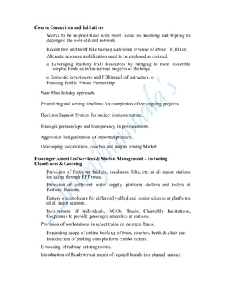 Course Correctionand Initiatives
Works to be re-prioritized with more focus on doubling and tripling to
decongest the over-utilized network.
Recent fare and tariff hike to mop additional revenue of about ` 8,000 cr.
Alternate resource mobilization need to be explored as enlisted.
o Leveraging Railway PSU Resources by bringing in their investible
surplus funds in infrastructure projects of Railways.
o Domestic investments and FDI in rail infrastructure. o
Pursuing Public Private Partnership.
Near Plan-holiday approach.
Prioritizing and setting timelines for completion of the ongoing projects.
Decision Support System for project implementation.
Strategic partnerships and transparency in procurements.
Aggressive indigenization of imported products.
Developing locomotives, coaches and wagon leasing Market.
Passenger Amenities/Services & Station Management - including
Cleanliness & Catering
Provision of foot-over bridges, escalators, lifts, etc. at all major stations
including through PPP route.
Provision of sufficient water supply, platform shelters and toilets at
Railway Stations.
Battery operated cars for differently-abled and senior citizens at platforms
of all major stations.
Involvement of individuals, NGOs, Trusts, Charitable Institutions,
Corporates to provide passenger amenities at stations.
Provision of workstations in select trains on payment basis.
Expanding scope of online booking of train, coaches, berth & chair car.
Introduction of parking cum platform combo tickets.
E-booking of railway retiring rooms.
Introduction of Ready-to-eat meals of reputed brands in a phased manner.
 