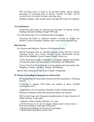 RPF escorting teams in trains to be provided mobile phones helping
passengers in contacting them in distress. Coaches for ladies will be
escorted. Care to be taken for ladies travelling alone.
Building boundary walls around stations through PPP route to be explored.
Green Initiatives
Harnessing solar energy by utilizing roof top spaces of stations, railway
buildings and land including through PPP mode.
Use of bio-diesel up to 5% of total diesel fuel consumption.
Increasing bio-toilets in sufficient numbers in trains to mitigate the
problem of direct discharge of human waste on the tracks and platforms.
Rail Tourism
Eco-Tourism and Education Tourism in Northeastern States.
Special Packaged trains on identified pilgrim circuits like Devi Circuit,
Jyotirling Circuit, Jain Circuit, Christian Circuit, Muslim/Sufi Circuit,
Sikh Circuit, Buddhist Circuit, Famous Temple Circuit, etc.
Tourist Train from Gadag to Pandarpur via Bagalkot, Bijapur and Solapur
covering the pilgrim and tourist places of Karnataka and Maharashtra.
Tourist Train from Rameshwaram covering pilgrim and tourist places like
Bengaluru, Chennai, Ayodhya, Varanasi and Haridwar.
Special Train featuring life and work of Swami Vivekananda.
IT Initiatives including revamping reservationsystem
Revamping Railway Reservation System into Next Generation e-Ticketing
System.
E-ticketing to support 7200 tickets per minutes to allow 1,20,000
simultaneous users.
Augmentation of Coin operated Automatic Ticket Vending Machines.
Provision of platform tickets and unreserved tickets over internet.
Shift towards large scale Integrated computerization of major functions of
Indian Railways to take place.
o Paperless offices in Indian Railways in 5 years.
o Wi-Fi Services in A1 and A category stations and in select trains. o
Real-time tracking of trains and rolling stock.
o Mobile based Wakeup Call System for passengers.
o Mobile based Destination Arrival Alert.
 
