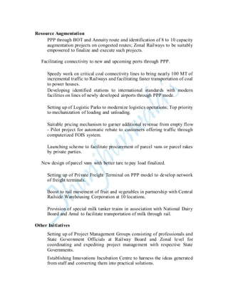 Resource Augmentation
PPP through BOT and Annuity route and identification of 8 to 10 capacity
augmentation projects on congested routes; Zonal Railways to be suitably
empowered to finalize and execute such projects.
Facilitating connectivity to new and upcoming ports through PPP.
Speedy work on critical coal connectivity lines to bring nearly 100 MT of
incremental traffic to Railways and facilitating faster transportation of coal
to power houses.
Developing identified stations to international standards with modern
facilities on lines of newly developed airports through PPP mode.
Setting up of Logistic Parks to modernize logistics operations; Top priority
to mechanization of loading and unloading.
Suitable pricing mechanism to garner additional revenue from empty flow
- Pilot project for automatic rebate to customers offering traffic through
computerized FOIS system.
Launching scheme to facilitate procurement of parcel vans or parcel rakes
by private parties.
New design of parcel vans with better tare to pay load finalized.
Setting up of Private Freight Terminal on PPP model to develop network
of freight terminals.
Boost to rail movement of fruit and vegetables in partnership with Central
Railside Warehousing Corporation at 10 locations.
Provision of special milk tanker trains in association with National Dairy
Board and Amul to facilitate transportation of milk through rail.
Other Initiatives
Setting up of Project Management Groups consisting of professionals and
State Government Officials at Railway Board and Zonal level for
coordinating and expediting project management with respective State
Governments.
Establishing Innovations Incubation Centre to harness the ideas generated
from staff and converting them into practical solutions.
 