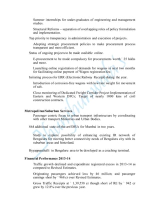 Summer internships for under-graduates of engineering and management
studies.
Structural Reforms – separation of overlapping roles of policy formulation
and implementation.
Top priority to transparency in administration and execution of projects.
Adopting strategic procurement policies to make procurement process
transparent and most efficient.
Status of ongoing projects to be made available online.
E-procurement to be made compulsory for procurements worth ` 25 lakhs
and more.
Launching online registration of demands for wagons in next two months
for facilitating online payment of Wagon registration fee.
Initiating process for ERR (Electronic Railway Receipt) during the year.
Introduction of corrosion-free wagons with low tare weight for movement
of salt.
Close monitoring of Dedicated Freight Corridor Project Implementation of
Eastern and Western DFCs; Target of nearly 1000 kms of civil
construction contracts.
Metropolitan/Suburban Services
Passenger centric focus to urban transport infrastructure by coordinating
with other transport Ministries and Urban Bodies.
864 additional state-of-the-art EMUs for Mumbai in two years.
Study to explore possibility of enhancing existing IR network of
Bengaluru for meeting better connectivity needs of Bengaluru city with its
suburban areas and hinterland.
Byyappanahalli in Bengaluru area to be developed as a coaching terminal.
Financial Performance 2013-14
Traffic growth declined and expenditure registered excess in 2013-14 as
compared to Revised Estimates.
Originating passengers achieved less by 46 million; and passenger
earnings short by ` 968 cr over Revised Estimates.
Gross Traffic Receipts at ` 1,39,558 cr though short of RE by ` 942 cr
grew by 12.8% over the previous year.
 