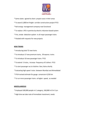 * Some states agreed to share project costs in their areas
* To award 1,000 km freight corridor construction project FY15
* Rail energy management company now functional
* To replace LPG in pantries by electric induction-based system
* Fire, smoke detection system in all major passenger trains
* Flooded with requests for new projects

NEW TRAINS
* Introducing total 72 new trains
* To introduce 17 new premium trains, 39 express trains
* To introduce 10 new passenger trains FY15
* To extend 3 trains, increase frequency of 3 others FY15
* To start passenger svc to Vaishno Devi, Katra shortly
* Evaluating high speed trains between Mumbai and Ahmedabad
* FY14 revised estimate for gauge conversion 4,556 km
* To run more passenger trains at higher speed, as needed

MISCELLANEOUS
* Employed 100,000 people in C category, 160,000 in D in 5 yrs
* High time we take note of immediate investment, needs

 