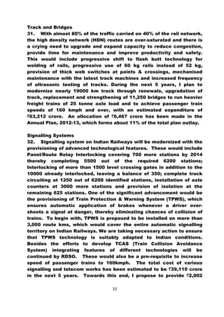 Track and Bridges
31. With almost 80% of the traffic carried on 40% of the rail network,
the high density network (HDN) routes are over-saturated and there is
a crying need to upgrade and expand capacity to reduce congestion,
provide time for maintenance and improve productivity and safety.
This would include progressive shift to flash butt technology for
welding of rails, progressive use of 60 kg rails instead of 52 kg,
provision of thick web switches at points & crossings, mechanised
maintenance with the latest track machines and increased frequency
of ultrasonic testing of tracks. During the next 5 years, I plan to
modernize nearly 19000 km track through renewals, upgradation of
track, replacement and strengthening of 11,250 bridges to run heavier
freight trains of 25 tonne axle load and to achieve passenger train
speeds of 160 kmph and over, with an estimated expenditure of
`63,212 crore. An allocation of `6,467 crore has been made in the
Annual Plan, 2012-13, which forms about 11% of the total plan outlay.

Signalling Systems
32. Signalling system on Indian Railways will be modernized with the
provisioning of advanced technological features. These would include
Panel/Route Relay Interlocking covering 700 more stations by 2014
thereby completing 5500 out of the required 6200 stations;
Interlocking of more than 1500 level crossing gates in addition to the
10000 already interlocked, leaving a balance of 350; complete track
circuiting at 1250 out of 6200 identified stations, installation of axle
counters at 3000 more stations and provision of isolation at the
remaining 625 stations. One of the significant advancement would be
the provisioning of Train Protection & Warning System (TPWS), which
ensures automatic application of brakes whenever a driver over-
shoots a signal at danger, thereby eliminating chances of collision of
trains. To begin with, TPWS is proposed to be installed on more than
3,000 route kms, which would cover the entire automatic signalling
territory on Indian Railways. We are taking necessary action to ensure
that TPWS technology is suitably adapted to Indian conditions.
Besides the efforts to develop TCAS (Train Collision Avoidance
System) integrating features of different technologies will be
continued by RDSO. These would also be a pre-requisite to increase
speed of passenger trains to 160kmph. The total cost of various
signalling and telecom works has been estimated to be `39,110 crore
in the next 5 years. Towards this end, I propose to provide `2,002

                                   10
 